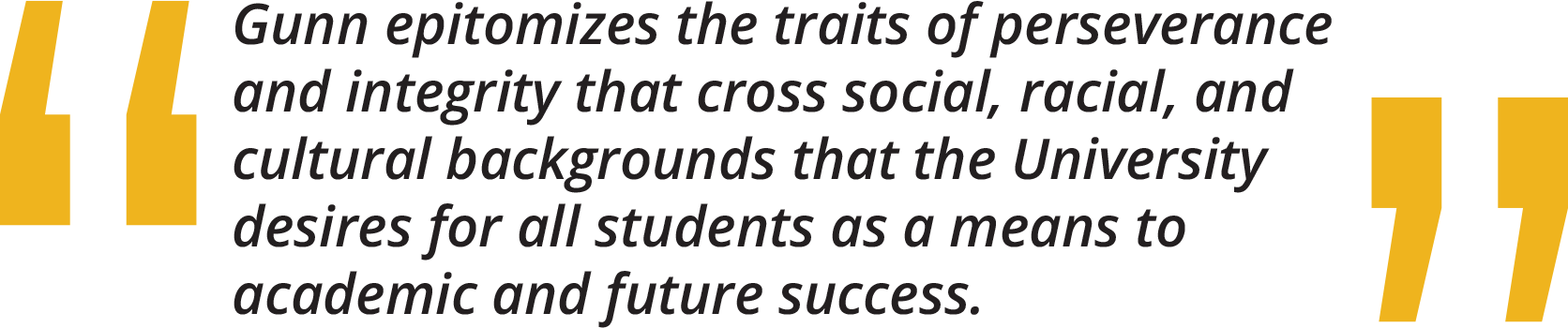 Gunn epitomizes the traits of perseverance and integrity that cross social, racial, and cultural backgrounds that the University desires for all students as a means to academic and future success.