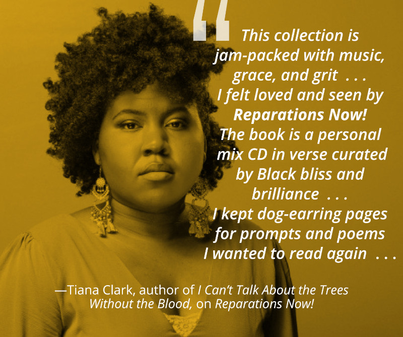 Quote by Tiana Clark, author of I Can't Talk About the Trees Without the Blood, about Ashley M. Jones' book Reparations Now.: "This collection is jam-packed with music, grace, and grit...I felt loved and seen by Reparations Now! The book is a personal mix CD in verse curated by Black bliss and brilliance... I kept dog-earring pages for prompts and poems I wanted to read again..."