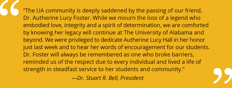 Dr. Stuart R. Bell, President of The University of Alabama, quote: "The UA community is deeply saddened by the passing of our friend, Dr. Autherine Lucy Foster. While we mourn the loss of a legend who embodies love, integrity and a spirit of determination, we are comforted by knowing her legacy will continue at The University of Alabama and beyond. We were privileged to dedicate Autherine Lucy Hall in her honor just last week and to hear her words of encouragement for our students. Dr. Foster will always be remembered as one who broke barriers, reminded us of the respect due to every individual and lived a life of strength in steadfast service to her students and community."