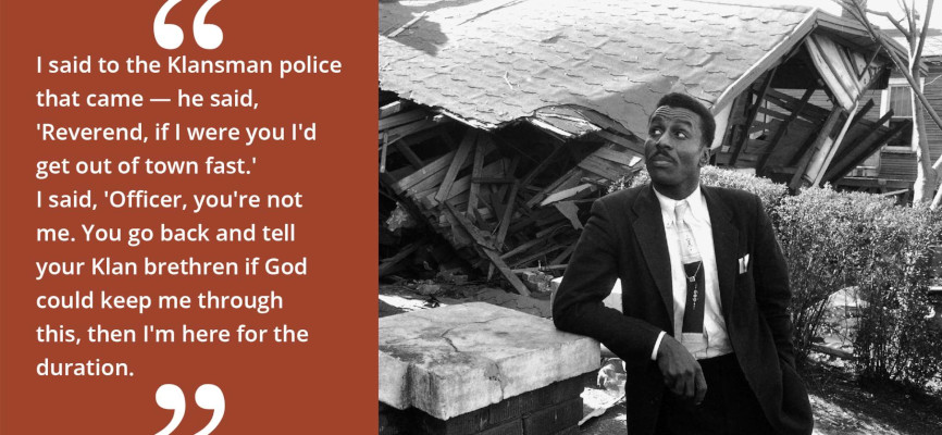 Fred Shuttlesworth quote: "I said to the Klansman police that came - he said, 'Reverend, if I were you I'd get out of town fast.' I said, 'Officer, you're not me. You go back and tell your Klan brethren if God could keep me through this, then I'm here for the duration.'"