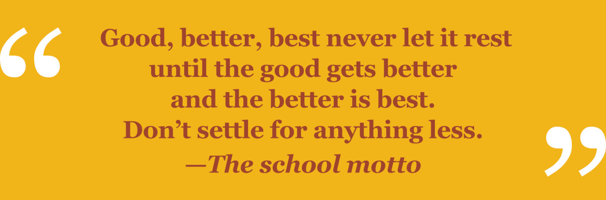 Good, better, best never let it rest until the good gets better and the better is best. Don't settle for anything less. - The school motto