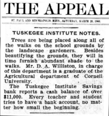 Snippet from The Appeal Newspaper (St. Paul, MN) featuring notes from happenings at Tuskegee and the Village of Greenwood. Tuskegee Institute Notes. Trees are being placed along all the walks on the school grounds by the landscape gardeners. Besides beautifying the grounds, they will in time furnish abundant shade to the walks. Mr. D. A. Williston, in charge of this department is a graduate of the Agricultural department of Cornell University. The Tuskegee Institute Savings bank reports a cash balance of over $11,000. Every teacher and student tries to have a bank account, no matter how small the beginning.